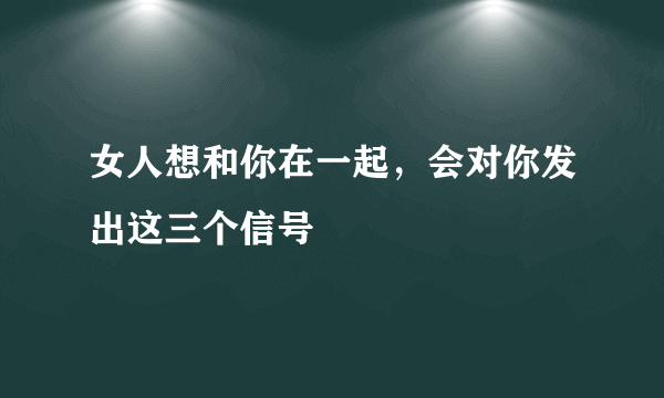 女人想和你在一起，会对你发出这三个信号