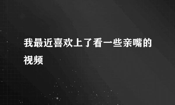 我最近喜欢上了看一些亲嘴的视频