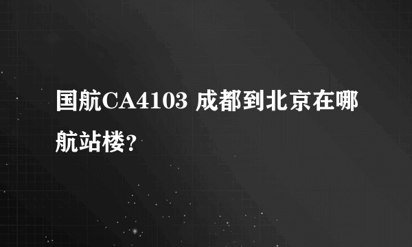 国航CA4103 成都到北京在哪航站楼？