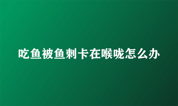 吃鱼被鱼刺卡在喉咙怎么办