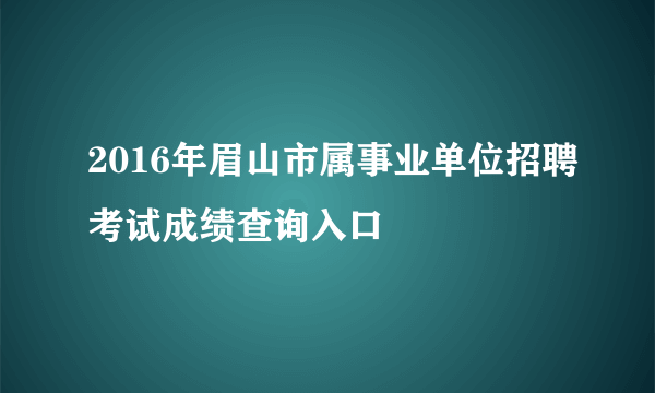 2016年眉山市属事业单位招聘考试成绩查询入口