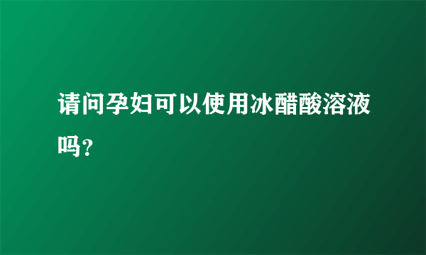 请问孕妇可以使用冰醋酸溶液吗？