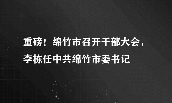 重磅！绵竹市召开干部大会，李栋任中共绵竹市委书记