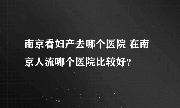 南京看妇产去哪个医院 在南京人流哪个医院比较好？