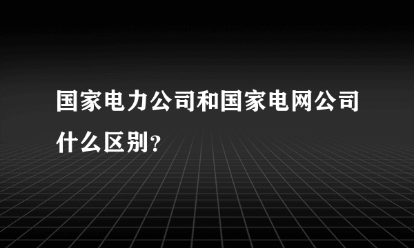 国家电力公司和国家电网公司什么区别？