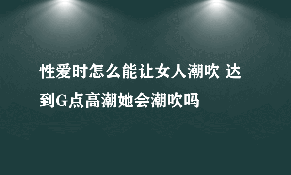 性爱时怎么能让女人潮吹 达到G点高潮她会潮吹吗