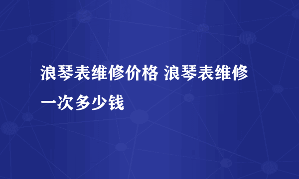 浪琴表维修价格 浪琴表维修一次多少钱