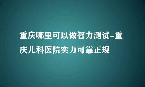 重庆哪里可以做智力测试-重庆儿科医院实力可靠正规