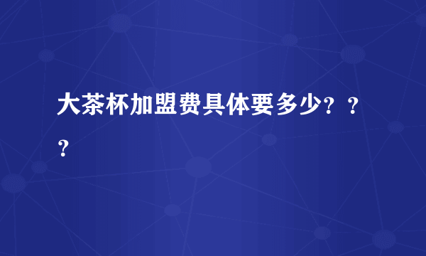 大茶杯加盟费具体要多少？？？