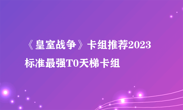 《皇室战争》卡组推荐2023 标准最强T0天梯卡组