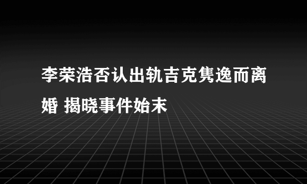 李荣浩否认出轨吉克隽逸而离婚 揭晓事件始末