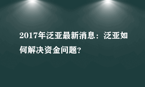 2017年泛亚最新消息：泛亚如何解决资金问题？