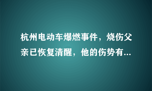 杭州电动车爆燃事件，烧伤父亲已恢复清醒，他的伤势有多严重？