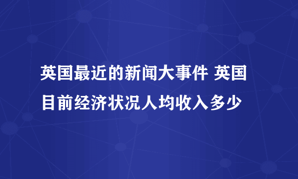 英国最近的新闻大事件 英国目前经济状况人均收入多少