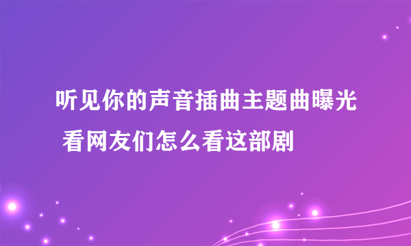 听见你的声音插曲主题曲曝光 看网友们怎么看这部剧