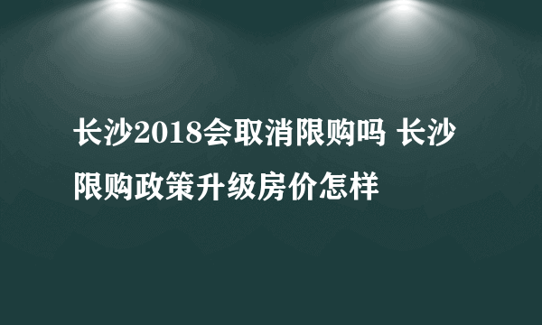 长沙2018会取消限购吗 长沙限购政策升级房价怎样