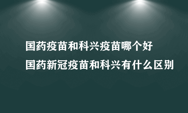 国药疫苗和科兴疫苗哪个好 国药新冠疫苗和科兴有什么区别