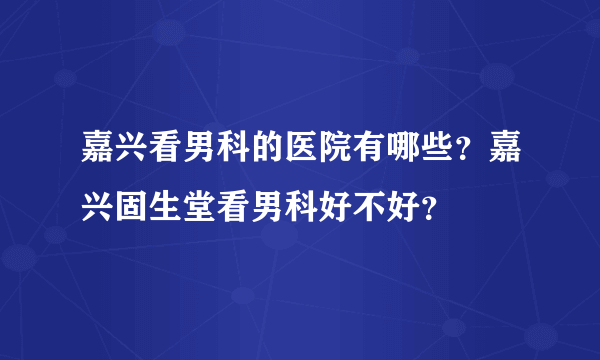 嘉兴看男科的医院有哪些？嘉兴固生堂看男科好不好？