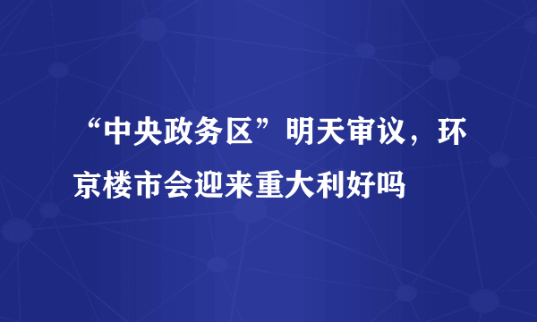 “中央政务区”明天审议，环京楼市会迎来重大利好吗