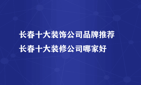 长春十大装饰公司品牌推荐 长春十大装修公司哪家好