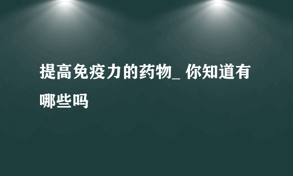 提高免疫力的药物_ 你知道有哪些吗