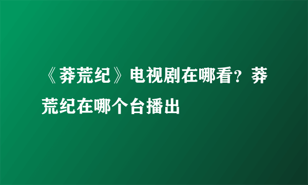 《莽荒纪》电视剧在哪看？莽荒纪在哪个台播出