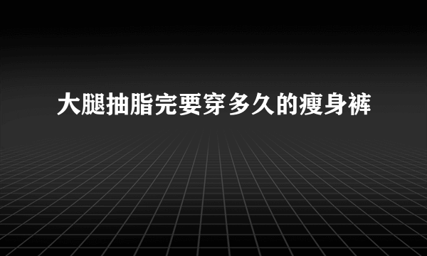 大腿抽脂完要穿多久的瘦身裤