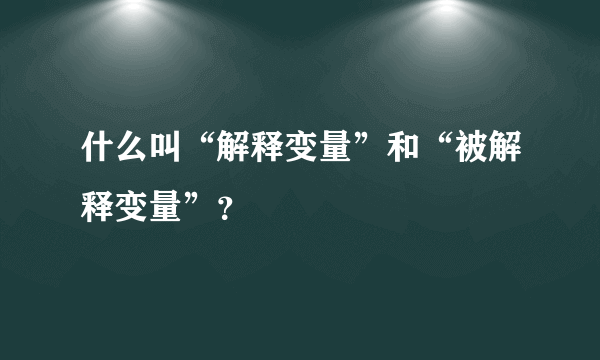 什么叫“解释变量”和“被解释变量”？