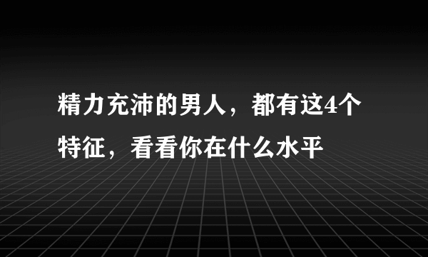 精力充沛的男人，都有这4个特征，看看你在什么水平