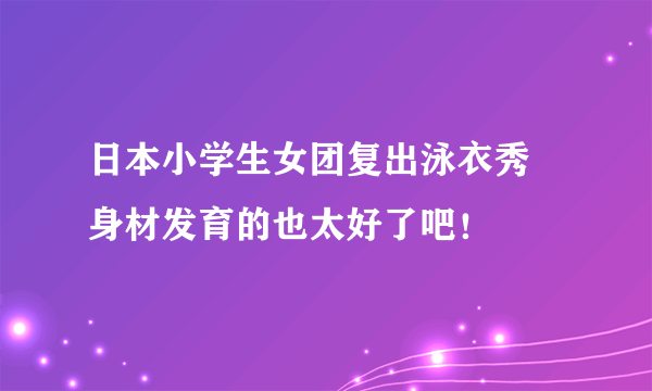 日本小学生女团复出泳衣秀 身材发育的也太好了吧！