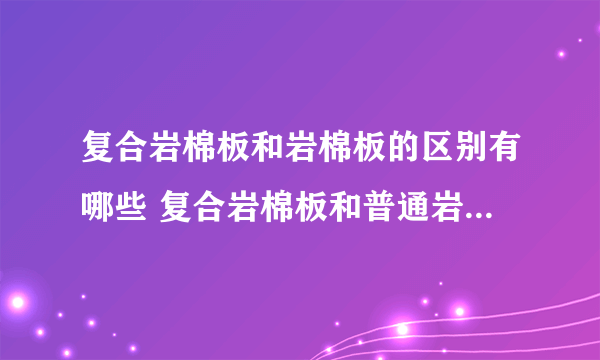 复合岩棉板和岩棉板的区别有哪些 复合岩棉板和普通岩棉板哪个好