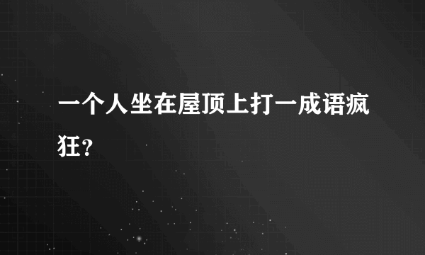 一个人坐在屋顶上打一成语疯狂？