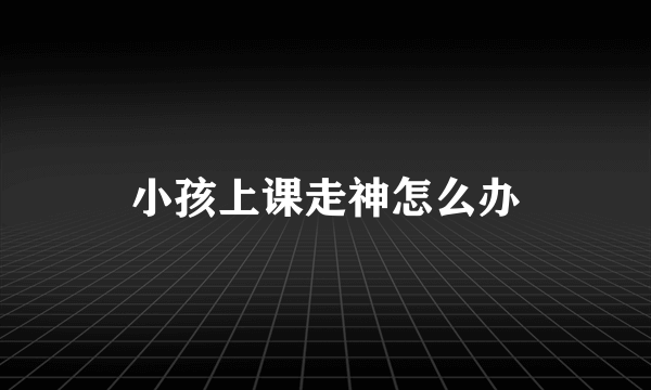 小孩上课走神怎么办