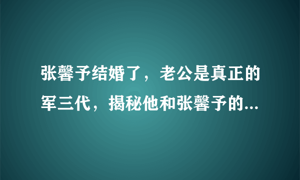 张馨予结婚了，老公是真正的军三代，揭秘他和张馨予的恋爱过程！