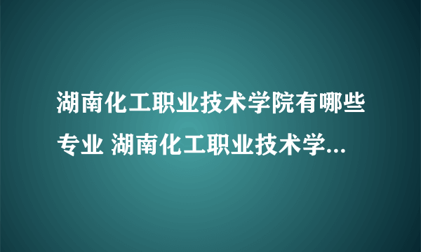 湖南化工职业技术学院有哪些专业 湖南化工职业技术学院到底有哪些专业