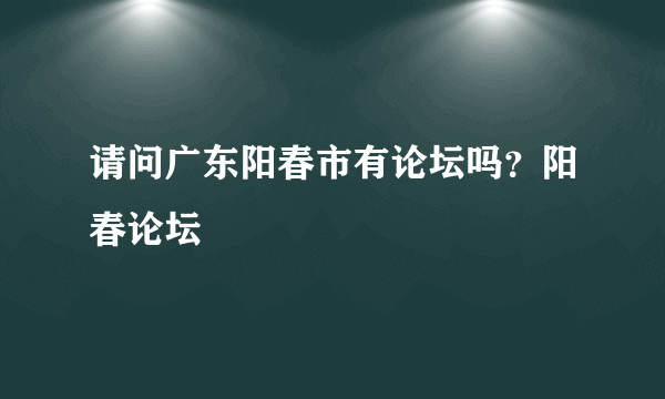 请问广东阳春市有论坛吗？阳春论坛