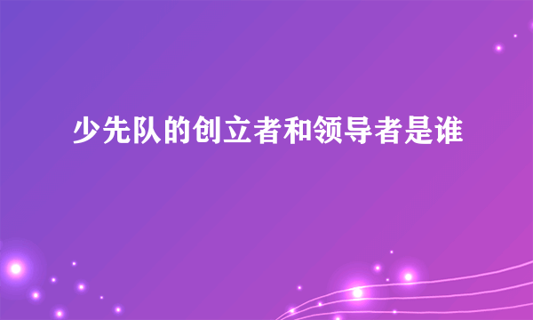 少先队的创立者和领导者是谁