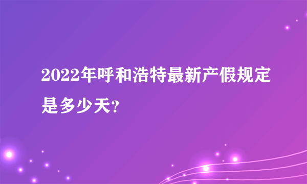 2022年呼和浩特最新产假规定是多少天？