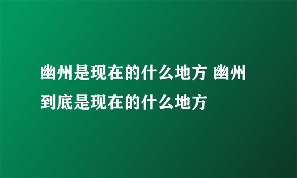 幽州是现在的什么地方 幽州到底是现在的什么地方