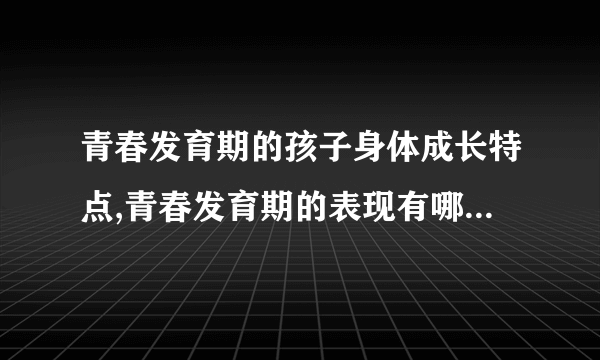 青春发育期的孩子身体成长特点,青春发育期的表现有哪些,青春期的心理特征,青春期的心理特征