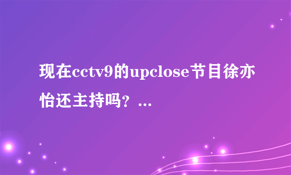 现在cctv9的upclose节目徐亦怡还主持吗？我只想看她主持的节目！谢谢诶