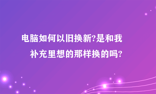 电脑如何以旧换新?是和我問題补充里想的那样换的吗?