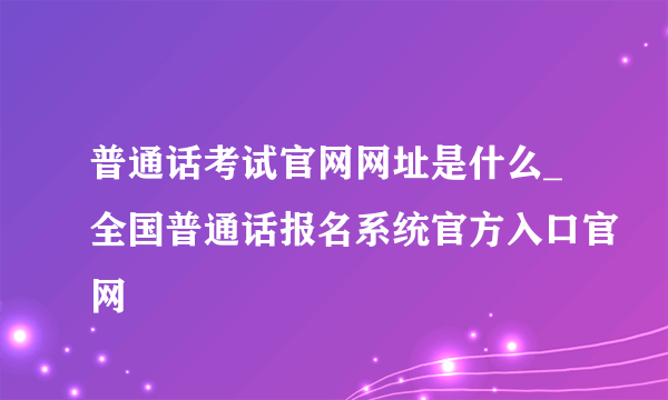 普通话考试官网网址是什么_全国普通话报名系统官方入口官网