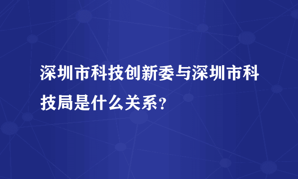 深圳市科技创新委与深圳市科技局是什么关系？