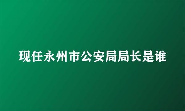 现任永州市公安局局长是谁