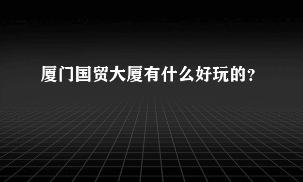 厦门国贸大厦有什么好玩的？