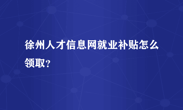 徐州人才信息网就业补贴怎么领取？