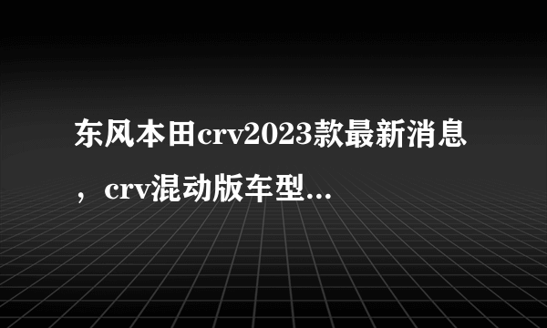 东风本田crv2023款最新消息，crv混动版车型正式上市