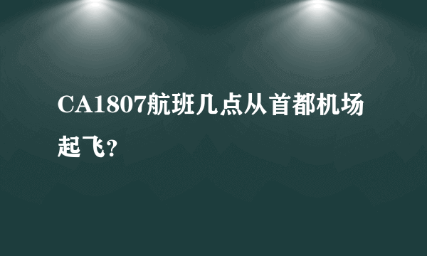 CA1807航班几点从首都机场起飞？