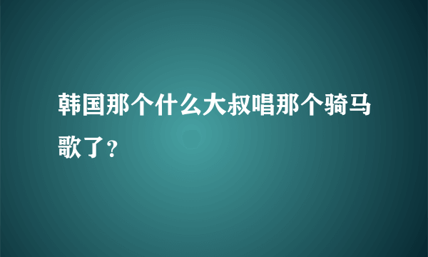 韩国那个什么大叔唱那个骑马歌了？